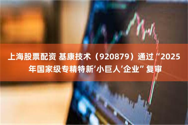 上海股票配资 基康技术（920879）通过“2025 年国家级专精特新‘小巨人’企业”复审