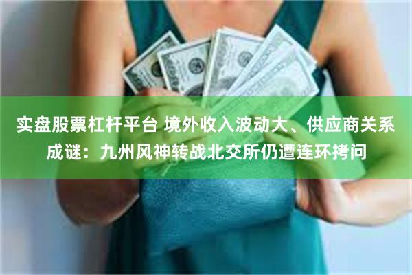 实盘股票杠杆平台 境外收入波动大、供应商关系成谜:九州风神转战北交所仍遭连环拷问