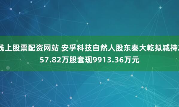 线上股票配资网站 安孚科技自然人股东秦大乾拟减持257.82万股套现9913.36万元