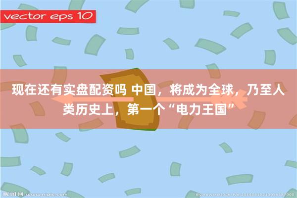 现在还有实盘配资吗 中国，将成为全球，乃至人类历史上，第一个“电力王国”