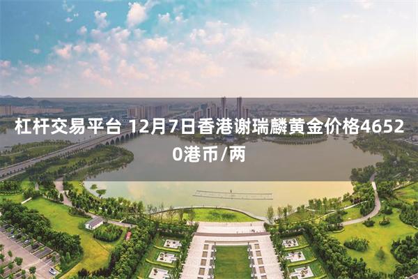 杠杆交易平台 12月7日香港谢瑞麟黄金价格46520港币/两