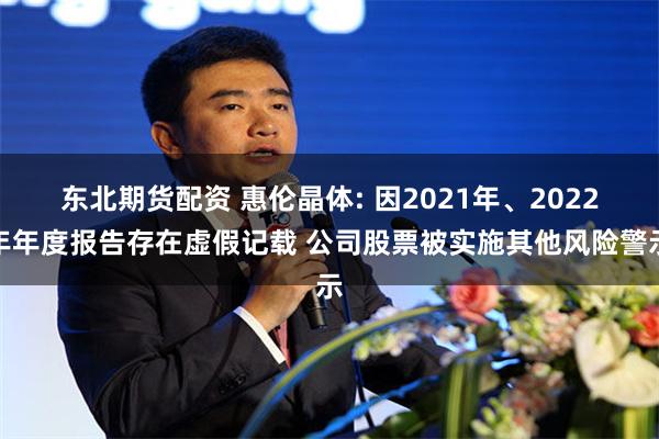 东北期货配资 惠伦晶体: 因2021年、2022年年度报告存在虚假记载 公司股票被实施其他风险警示