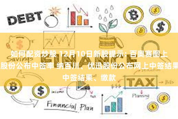 如何配资炒股 12月10日新股提示: 百奥赛图上市 元创股份公布中签率 纳百川、优迅股份公布网上中签结果、缴款