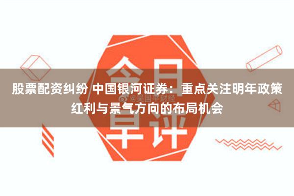 股票配资纠纷 中国银河证券：重点关注明年政策红利与景气方向的布局机会